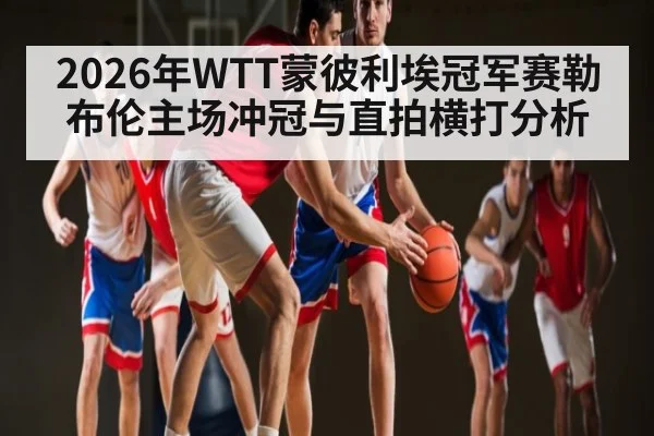 2026年WTT蒙彼利埃冠军赛勒布伦主场冲冠与直拍横打分析 | kaiyun